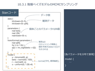 10.3.1 階層ベイズモデルのMCMCサンプリング 
model { 
… 
} 
Stanコード 
data { 
int<lower=0> N; 
int<lower=0> y[N]; 
} 
parameters { 
real beta; 
real r[N]; 
real<lower=0> s; 
個体ごとのパラメータrはN個 
} 
transformed parameters { 
real q[N]; 
for (i in 1:N) { 
q[i] <- inv_logit(beta + r[i]); 
} 
} 
model { 
y ~ binomial(8, q); 
beta ~ normal(0, 100); 
r ~ normal(0, s); 
s ~ uniform(0, 1.0E+4); 
} 
【各パラメータを分布で表現】 
データ数 
観測データ 
確率率率qは 
ロジットリンク関数と 
線形予測⼦子(beta+r[i])で 
与えられる 
normal(平均, 標準偏差); 
 