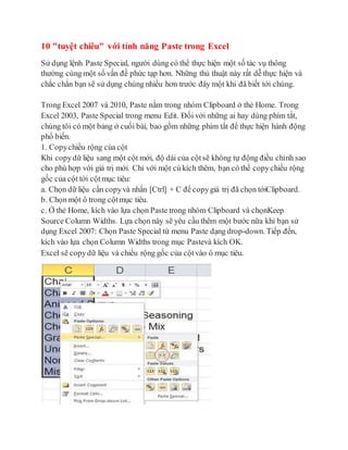 10 "tuyệt chiêu" với tính năng Paste trong Excel 
Sử dụng lệnh Paste Special, người dùng có thể thực hiện một số tác vụ thông 
thường cùng một số vấn đề phức tạp hơn. Những thủ thuật này rất dễ thực hiện và 
chắc chắn bạn sẽ sử dụng chúng nhiều hơn trước đây một khi đã biết tới chúng. 
Trong Excel 2007 và 2010, Paste nằm trong nhóm Clipboard ở thẻ Home. Trong 
Excel 2003, Paste Special trong menu Edit. Đối với những ai hay dùng phím tắt, 
chúng tôi có một bảng ở cuối bài, bao gồm những phím tắt để thực hiện hành động 
phổ biến. 
1. Copy chiều rộng của cột 
Khi copy dữ liệu sang một cột mới, độ dài của cột sẽ không tự động điều chỉnh sao 
cho phù hợp với giá trị mới. Chỉ với một cú kích thêm, bạn có thể copy chiều rộng 
gốc của cột tới cột mục tiêu: 
a. Chọn dữ liệu cần copy và nhấn [Ctrl] + C để copy giá trị đã chọn tớiClipboard. 
b. Chọn một ô trong cột mục tiêu. 
c. Ở thẻ Home, kích vào lựa chọn Paste trong nhóm Clipboard và chọnKeep 
Source Column Widths. Lựa chọn này sẽ yêu cầu thêm một bước nữa khi bạn sử 
dụng Excel 2007: Chọn Paste Special từ menu Paste dạng drop-down. Tiếp đến, 
kích vào lựa chọn Column Widths trong mục Pastevà kích OK. 
Excel sẽ copy dữ liệu và chiều rộng gốc của cột vào ô mục tiêu. 
 