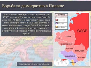 Борьба за демократию в Польше 
Едва ли не самым проблемным союзником 
СССР являлась Польская Народная Респуб- 
лика (ПНР). Подобно венграм и чехам, поля- 
ки также стремились к большей свободе в 
социалистическом лагере. Одной из ведущих 
сил польской оппозиции существующему 
режиму была польская Римско-католическая 
церковь. 
Государства «Восточного блока» 
 