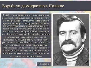 Борьба за демократию в Польше 
В 1956 г. экономические трудности привели 
к массовым выступлениям трудящихся. Что- 
бы их прекратить, польское правительство 
провело некоторые реформы. Однако недо- 
вольство граждан положением в стране по- 
прежнему сохранялось. В 1980 г. вспыхнула 
массовая забастовка рабочих на судоверфи 
им. Ленина в Гданьске. В ходе забастовочно- 
го движения был создан независимый 
профсоюз «Солидарность», во главе кото- 
рого встал электрик Лех Валенса. «Солидар- 
ность» превратилась в массовое антиком- 
мунистическое общественное объединение, 
в которое вошли самые разные политичес- 
кие силы, включая католических клерика- 
лов и левацкие группировки. 
Лех Валенса 
 