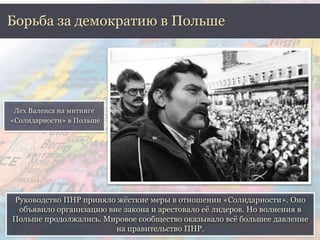 Борьба за демократию в Польше 
Руководство ПНР приняло жёсткие меры в отношении «Солидарности». Оно 
объявило организацию вне закона и арестовало её лидеров. Но волнения в 
Польше продолжались. Мировое сообщество оказывало всё большее давление 
на правительство ПНР. 
Лех Валенса на митинге 
«Солидарности» в Польше 
 