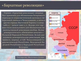 «Бархатные революции» 
Термин «бархатная революция» впервые 
был применён для обозначения бескровного 
перехода от социалистической системы к ли- 
беральной сначала в Чехословакии, а затем в 
других странах Восточной Европы в конце 
1980-х – начале 1990-х гг. Вскоре этот тер- 
мин стали использовать для обозначения не- 
насильственной революции вообще. Волна 
демократического обновления началась с 
Польской Народной Республики. За ней пос- 
ледовали демократические революции, как 
правило, мирные, в ГДР, Чехословацкой Со- 
циалистической Республике, Венгерской На- 
родной Республике и Народной Республике 
Болгария. 
Государства «Восточного блока» 
 