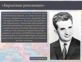 «Бархатные революции» 
Социалистическая Республика Румыния стала 
единственной страной, где смена власти про- 
изошла с применением силы. Бывший глава 
государства Николае Чаушеску был расстре- 
лян. В результате «бархатных революций» в 
восточноевропейских государствах были вос- 
становлены значительные демократические 
свободы. Они вышли из Организации Вар- 
шавского договора и потребовали вывода со- 
ветских войск со своей территории. Ослаблен- 
ный к этому времени Советский Союз вынуж- 
ден был уступить. 
Николае Чаушеску 
 