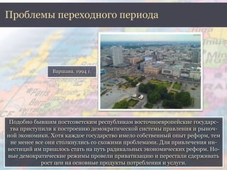 Проблемы переходного периода 
Варшава. 1994 г. 
Подобно бывшим постсоветским республикам восточноевропейские государс- 
тва приступили к построению демократической системы правления и рыноч- 
ной экономики. Хотя каждое государство имело собственный опыт реформ, тем 
не менее все они столкнулись со схожими проблемами. Для привлечения ин- 
вестиций им пришлось стать на путь радикальных экономических реформ. Но- 
вые демократические режимы провели приватизацию и перестали сдерживать 
рост цен на основные продукты потребления и услуги. 
 