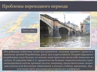 Проблемы переходного периода 
Прага. 1994 г. 
Эти реформы, известные также под названием «шоковая терапия», привели к 
высокому уровню безработицы, росту цен и преступности. Товаров народного 
потребления стало больше, но многие люди просто не могли себе позволить их 
купить. К середине 1990-х гг. правительства бывших социалистических стран 
ликвидировали многие прежние льготы, например, продолжительные декрет- 
ные отпуска или бесплатное образование в высших учебных заведениях. Зна- 
чительная часть населения разочаровалась в реформах. 
 
