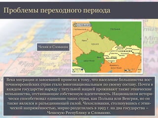 Проблемы переходного периода 
Чехия и Словакия 
Века миграции и завоеваний привели к тому, что население большинства вос- 
точноевропейских стран стало многонациональным по своему составу. Почти в 
каждом государстве наряду с титульной нацией проживают также этнические 
меньшинства, отстаивающие собственную идентичность. Национализм истори- 
чески способствовал единению таких стран, как Польша или Венгрия, но он 
также являлся и разъединяющей силой. Чехословакия, столкнувшись с этни- 
ческой напряжённостью, мирно разделилась в 1993 г. на два государства – 
Чешскую Республику и Словакию. 
 