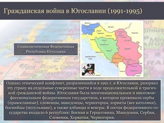 Гражданская война в Югославии (1991-1995) 
Социалистическая Федеративная 
Республика Югославия 
Однако этнический конфликт, разразившийся в 1991 г. в Югославии, разорвал 
эту страну на отдельные суверенные части в ходе продолжительной и трагич- 
ной гражданской войны. Югославия была многонациональным и многокон- 
фессиональным федеративным государством, в котором проживали сербы 
(православные), словенцы, македонцы, черногорцы, хорваты (все католики), 
боснийцы (мусульмане), а также албанцы и венгры. В состав федеративного го- 
сударства входило 6 республик: Босния и Герцеговина, Македония, Сербия, 
Словения, Хорватия, Черногория. 
 
