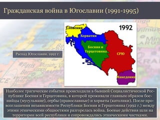 Гражданская война в Югославии (1991-1995) 
Распад Югославии. 1992 г. 
Словения 
Хорватия 
СРЮ 
Македония 
Босния и 
Герцеговина 
Наиболее трагические события происходили в бывшей Социалистической Рес- 
публике Босния и Герцеговина, в которой проживали главным образом бос- 
нийцы (мусульмане), сербы (православные) и хорваты (католики). После про- 
возглашения независимости Республики Босния и Герцеговина (1992 г.) между 
этими этническими общностями разгорелась война. Боевые действия шли на 
территории всей республики и сопровождались этническими чистками. 
 