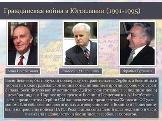 Гражданская война в Югославии (1991-1995) 
Алия Изетбегович Слободан Милошевич Франьо Туджман 
Боснийские сербы получали поддержку от правительства Сербии, а боснийцы и 
хорваты, в ходе гражданской войны объединившиеся против сербов, - от стран 
Запада. Боснийскую войну остановило Дейтонское соглашение, подписанное 14 
декабря 1995 г. в Париже президентом Боснии и Герцеговины А.Изетбегови- 
чем, президентом Сербии С.Милошевичем и президентом Хорватии Ф.Тудж- 
маном. Для соблюдения достигнутых договорённостей в Боснию и Герцеговину 
были направлены войска НАТО. Реализация соглашений шла медленно и часто 
вызывала недовольство и боснийцев, и сербов, и хорватов. 
 