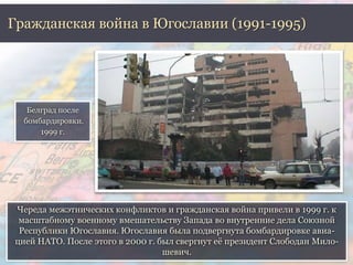Гражданская война в Югославии (1991-1995) 
Череда межэтнических конфликтов и гражданская война привели в 1999 г. к 
масштабному военному вмешательству Запада во внутренние дела Союзной 
Республики Югославия. Югославия была подвергнута бомбардировке авиа- 
цией НАТО. После этого в 2000 г. был свергнут её президент Слободан Мило- 
шевич. 
Белград после 
бомбардировки. 
1999 г. 
 
