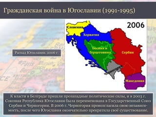 Гражданская война в Югославии (1991-1995) 
К власти в Белграде пришли прозападные политические силы, и в 2003 г. 
Союзная Республика Югославия была переименована в Государственный Союз 
Сербии и Черногории. В 2006 г. Черногория провозгласила свою независи- 
мость, после чего Югославия окончательно прекратила своё существование. 
. 
Распад Югославии. 2006 г. 
Словения 
Хорватия 
Сербия 
Македония 
Босния и 
Герцеговина 
 