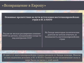 «Возвращение в Европу» 
В 1990-е гг. восточноевропейские страны ожидали от Запада помощи. Многие 
из них надеялись вступить в ЕС и НАТО. Однако не все политические силы в 
мире были согласны с этой идеей. 
 