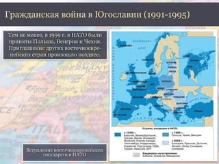 Гражданская война в Югославии (1991-1995) 
Тем не менее, в 1999 г. в НАТО были 
приняты Польша, Венгрия и Чехия. 
Приглашение других восточноевро- 
пейских стран произошло позднее. 
Вступление восточноевропейских 
государств в НАТО 
 