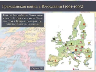 Гражданская война в Югославии (1991-1995) 
В состав Европейского Союза ныне 
входят 28 стран, в том числе Поль- 
ша, Чехия, Венгрия, Болгария, Ру- 
мыния, Словения, Словакия. 
Страны ЕС 
