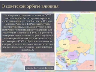В советской орбите влияния 
Несмотря на политическое влияние СССР, 
восточноевропейские страны сохраняли 
свою национальную самобытность. Польша, 
Венгрия, Румыния, ГДР и другие страны 
имели относительно высокий уровень эко- 
номического развития и материального бла- 
госостояния населения. В 1989 г. в результа- 
те мирных демократических революций вос- 
точноевропейские государства вышли из- 
под контроля СССР и обрели независимость, 
которая на самом деле означала переход под 
преимущественное влияние Западной Евро- 
пы и США. 
Страны Восточной Европы 
 