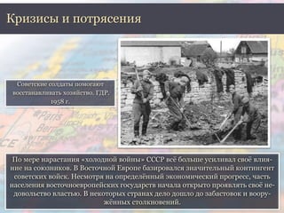 Кризисы и потрясения 
Советские солдаты помогают 
восстанавливать хозяйство. ГДР. 
По мере нарастания «холодной войны» СССР всё больше усиливал своё влия- 
ние на союзников. В Восточной Европе базировался значительный контингент 
советских войск. Несмотря на определённый экономический прогресс, часть 
населения восточноевропейских государств начала открыто проявлять своё не- 
довольство властью. В некоторых странах дело дошло до забастовок и воору- 
жённых столкновений. 
1958 г. 
 