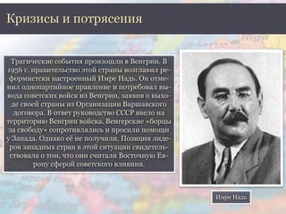 Кризисы и потрясения 
Трагические события произошли в Венгрии. В 
1956 г. правительство этой страны возглавил ре- 
формистски настроенный Имре Надь. Он отме- 
нил однопартийное правление и потребовал вы- 
вода советских войск из Венгрии, заявив о выхо- 
де своей страны из Организации Варшавского 
договора. В ответ руководство СССР ввело на 
территорию Венгрии войска. Венгерские «борцы 
за свободу» сопротивлялись и просили помощи 
у Запада. Однако её не получили. Позиция лиде- 
ров западных стран в этой ситуации свидетель- 
ствовала о том, что они считали Восточную Ев- 
ропу сферой советского влияния. 
Имре Надь 
 