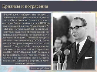 Кризисы и потрясения 
Весной 1968 г. либеральные реформы, 
известные как «пражская весна», нача- 
лись в Чехословакии. Главным их ини- 
циатором был первый секретарь ЦК Ком- 
мунистической партии Чехословакии А. 
Дубчек. Пытаясь ослабить партийный 
контроль над всеми сферами жизни, он 
призвал к построению «социализма с че- 
ловеческим лицом». Политика реформа- 
торов вызвала опасения у ССССР, бояв- 
шегося потерять контроль над Чехосло- 
вакией. В августе 1968 г. под предлогом 
защиты социализма войска 5 стран-чле- 
нов ОВД (СССР, Польши, ГДР, Венгрии и 
Болгарии) пересекли границу страны. А. 
Дубчек и его сторонники были смещены 
с занимаемых постов, а реформы в Чехо- 
словакии свёрнуты. 
Александр Дубчек 
 