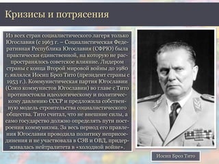 Кризисы и потрясения 
Из всех стран социалистического лагеря только 
Югославия (с 1963 г. – Социалистическая Феде- 
ративная Республика Югославия (СФРЮ) была 
практически единственной, на которую не рас- 
пространялось советское влияние. Лидером 
страны с конца Второй мировой войны до 1980 
г. являлся Иосип Броз Тито (президент страны с 
1953 г.). Коммунистическая партия Югославии 
(Союз коммунистов Югославии) во главе с Тито 
противостояла идеологическому и политичес- 
кому давлению СССР и предложила собствен- 
ную модель строительства социалистического 
общества. Тито считал, что не внешние силы, а 
само государство должно определять пути пост- 
роения коммунизма. За весь период его правле- 
ния Югославия проводила политику неприсое- 
динения и не участвовала в СЭВ и ОВД, придер- 
живалась нейтралитета в «холодной войне». 
Иосип Броз Тито 
 