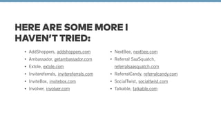 HERE ARE SOME MORE I 
HAVEN’T TRIED: 
• AddShoppers, addshoppers.com 
• Ambassador, getambassador.com 
• Extole, extole.com 
• Invitereferrals, invitereferrals.com 
• InviteBox, invitebox.com 
• Involver, involver.com 
• NextBee, nextbee.com 
• Referral SaaSquatch, 
referralsaasquatch.com 
• ReferralCandy, referralcandy.com 
• SocialTwist, socialtwist.com 
• Talkable, talkable.com 
 