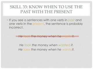 SKILL 33: KNOW WHEN TO USE THE 
PAST WITH THE PRESENT 
• If you see a sentences with one verb in past and 
one verb in the present, the sentence is probably 
incorrect. 
He took the money when he wants it. 
He took the money when wanted it. 
He take the money when he wants it. 
 