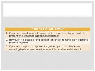USING THE PAST WITH PRESENT 
1. If you see a sentence with one verb in the past and one verb in the 
present, the sentence is probably incorrect. 
2. However, it is possible for a correct sentences to have both past and 
present together. 
3. If you see the past and present together, you must check the 
meaning to determine whether or not the sentences is correct. 
 