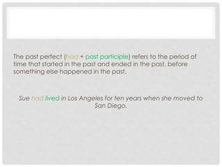 The past perfect (had + past participle) refers to the period of 
time that started in the past and ended in the past, before 
something else happened in the past. 
Sue had lived in Los Angeles for ten years when she moved to 
San Diego. 
 