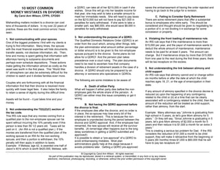 © Copyright by Carol Ann Wilson. All rights reserved. 
No part of this publication may be reproduced, stored in a retrieval system, or transmitted, in any form or by any means, 
electronic, mechanical, photocopying, recording, or otherwise, without the prior written permission of the copyright owner. 
10 MOST COMMON 
MONEY MISTAKES IN DIVORCE 
By Carol Ann Wilson, CFP®, CFDS® 
Mishandling matters incident to a divorce can cost tens of thousands of dollars. In my over 22 years of practice, these are the most common errors I have seen: 
1. Not communicating with your spouse. 
One of the biggest problems I find with my clients is trying to find information. Many times, the spouse with the most financial expertise will hide documents, transfer assets, not disclose information, etc. Then, time and money is spent getting that information with attorneys having to subpoena documents and perhaps even schedule depositions. These actions make getting the information almost as costly as the asset was worth in the first place. This “World War III” atmosphere can also be extremely difficult for the children to watch and it divides families even more. 
Couples who are forthcoming with all the financial information find that their divorce is resolved more quickly with lower legal fees. It also helps the family to retain a sense of dignity during this difficult time. 
Assets will be found – it just takes time and your money. 
2. Not understanding the 72(t)(2)(C) section of the tax code. 
This IRS rule says that any monies coming from a qualified plan to the non-employee spouse can be spent without incurring the 10% penalty even if this person is less than 59 1/2 years old. Taxes will be paid on it. (An IRA is not a qualified plan.) If the monies are transferred from the qualified plan of the working spouse to an IRA for the non-working spouse, and then a portion is withdrawn, the 10% penalty will then apply in addition to taxes. 
Example: If Melissa, age 42, is awarded one-half of Jason’s 401k which is worth $420,000, Melissa, with a QDRO, can take all of her $210,000 in cash if she wishes. Since this will go into her taxable income for that year, she may wish to take a smaller amount to meet her immediate needs. She will need to pay taxes on the $210,000 but will not have to pay $21,000 in penalties for early withdrawal. If she were to take a smaller part, say $80,000, she would save $8,000 in penalties for early withdrawal. 
3. Not understanding the purpose of a QDRO. 
The Qualified Domestic Relations Order (QDRO) is an order from the court which, among other things, tells the plan administrator what amount (either percentage or dollar amount) is to be given to the non-employee spouse pursuant to the divorce. Some plans do not allow for a QDRO! And the pension plan takes precedence over a court ruling. The plan documents need to be read to ascertain how that company handles a division of retirement assets in the case of a divorce. A QDRO should only be prepared by an attorney or someone who specializes in QDROs. 
The following are some mistakes to be aware of: 
A. Death of either Party 
What will happen if either party dies before the non- employee gets the whole share of the pension. A QDRO can either miss this issue completely or get it wrong. 
B. Not having the QDRO approved before the divorce is final. 
If the employee dies after the divorce, and no order is in place, the ex-spouse may lose every bit of the interest in the retirement. This is because the non- employee is unprotected during the period between the divorce and QDRO approval And, if the employee had remarried, the new spouse will receive all the survivor benefits. (A remarriage often happens due to the long delay sometimes in getting a QDRO submitted and approved!) 
It is possible to obtain a “pre-approval” of a QDRO to avoid embarrassing mistakes. Most plan administrators gladly help at this stage because it avoids problems later. Getting a QDRO pre-approved saves the embarrassment of having the order rejected and having to go back to the judge for a revision. 
C. Failing to Consider Early Retirement 
There are some retirement plans that offer a substantial bonus to employees who retire early. This should be considered and thought should be given to negotiating for a portion of it, or not dividing it in exchange for some concession or property. 
4. Violating the front loading of maintenance rule. 
An IRS rule says that if the maintenance is more than $15,000 per year, and the payor of maintenance wants to deduct the whole amount of maintenance, maintenance needs to be paid for at least 3 years. The amount can change. But if maintenance drops by more than $15,000 from one year to the next during the first three years, there will be tax-recapture on the excess. 
5. Not understanding the link between alimony and child support 
An IRS rule says that alimony cannot end or change within six months before or after the date at which the child reaches ages 18, 21, or the age of emancipation in their state. 
If any amount of alimony specified in the divorce decree is reduced (a) upon the happening of any contingency related to the child or (b) at a time that can be clearly associated with a contingency related to the child, then the amount of the reduction will be treated as child support, rather than alimony, from the start. 
Example: Many attorneys say “Johnnie is graduating from high school in 5 years, so let’s give Mom alimony for 5 years.” Or they will say, “Since Johnnie is graduating in 5 years, let’s give Mom alimony of $2,000 a month for 5 years and then reduce it to $1,000 a month for an extra 3 years.” This is creating a serious tax problem for Dad. If the IRS considers the reduction of $1,000 a month to be child support, they will make it retroactive from the beginning or 5 years (60 months) times $1,000 is $60,000 that he will have to pay tax recapture on!  