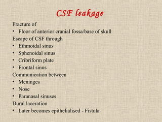 CSF leakage 
Fracture of 
• Floor of anterior cranial fossa/base of skull 
Escape of CSF through 
• Ethmoidal sinus 
• Sphenoidal sinus 
• Cribriform plate 
• Frontal sinus 
Communication between 
• Meninges 
• Nose 
• Paranasal sinuses 
Dural laceration 
• Later becomes epithelialised - Fistula 
 