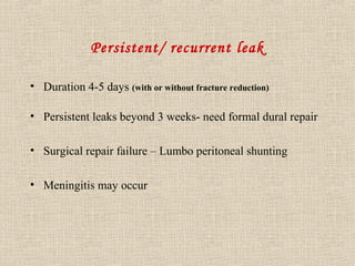Persistent/ recurrent leak 
• Duration 4-5 days (with or without fracture reduction) 
• Persistent leaks beyond 3 weeks- need formal dural repair 
• Surgical repair failure – Lumbo peritoneal shunting 
• Meningitis may occur 
 