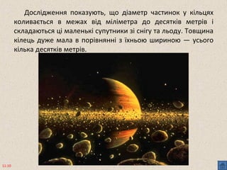 Дослідження показують, що діаметр частинок у кільцях
коливається в межах від міліметра до десятків метрів і
складаються ці маленькі супутники зі снігу та льоду. Товщина
кілець дуже мала в порівнянні з їхньою шириною — усього
кілька десятків метрів.
11:10
 