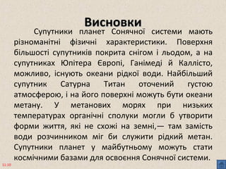 ВисновкиВисновки
Супутники планет Сонячної системи мають
різноманітні фізичні характеристики. Поверхня
більшості супутників покрита снігом і льодом, а на
супутниках Юпітера Європі, Ганімеді й Каллісто,
можливо, існують океани рідкої води. Найбільший
супутник Сатурна Титан оточений густою
атмосферою, і на його поверхні можуть бути океани
метану. У метанових морях при низьких
температурах органічні сполуки могли б утворити
форми життя, які не схожі на земні,— там замість
води розчинником міг би служити рідкий метан.
Супутники планет у майбутньому можуть стати
космічними базами для освоєння Сонячної системи.
11:10
 
