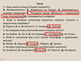 Тести
1. Чому інколи кільця Сатурна зникають?
11:10
А. Випаровуються. Б. Ховаються за Сатурн. В. Закриваються
іншими планетами. Г. Площина кільця збігається з променем
зору спостерігача. Д. Закриваються хмарами.
2. Який із великих супутників рухається навколо планети у
зворотному напрямку?
А. Європа. Б. Іо. В. Каллісто. Г. Ганімед. Д. Тритон.
3. На поверхні яких супутників може існувати життя?
А. На Фобосі. Б. На Іо. В. На Ганімеді. Г. На Європі. Д. На Титані.
4. Який із супутників має густу азотну атмосферу з домішками
метану?
А. Фобос. Б. Європа. В. Титан. Г. Оберон. Д. Тритон.
5. На яких супутниках виявлені постійно діючі вулкани?
А. На Місяці. Б. На Деймосі. В. На Іо. Г. На Тритоні. Д. На Хароні.
 