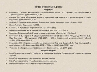 СПИСОК ВИКОРИСТАНИХ ДЖЕРЕЛ
Література:
• Сущенко С.С. Фізична картина світу: узагальнювальні уроки / С.С. Сущенко, Л.С. Недбаєвська. –
Харків: Видавнича група «Основа», 2012.
• Смірнов В.А. Закон збереження імпульсу, реактивний рух, ракети та освоєння космосу – Харків:
Видавнича група «Основа», 2010.
• Фейгін О.О. Парадоксальна картина будови світу. Харків: Видавнича група «Основа», 2009.
• Попов П. І. та ін. Астрономія. К., 1950.
• Блажко С. Н. Курс общей астрономии. М.—Л., 1947. (рос.).
• Воронцов-Вельяминов Б. А. Очерки о Вселенной. Изд. 3. М., 1955. (рос.).
• Воронцов-Вельяминов Б. А. Очерки истории астрономии в России. М., 1956. (рос.).
• Кононович Э. В., Мороз В. И. Общий курс Астрономии: Учебное пособие / Под. ред. Иванова В. В..
Изд. 2-е, испр. — М.: Едиториал УРСС, 2004. — 544 с. (Классический университетский учебник).
— ISBN 5-354-00866-2 (рос.).
• Куликовский П. Г. Справочник любителя астрономии / Под. ред. Сурдина В. Г.. Изд. 5-е, перераб. и
полн. обновл. — М.: Едиториал УРСС, 2002. — 688 с. — ISBN 5-8360-0303-3 (рос.).
• Фесенков В. Г. Современные представлення о Вселенной. М.—Л., 1949. (рос.).
Інтернет-ресурси:
• http://ukrastro.org.ua/uaa/ - Українська астрономічна асоціація. Громадське об'єднання астрономів
України.
• http://astronomy.net.ua – Астрономічна мережа України.
• http://www.astronet.ru – Российская астрономическая сеть.
• http://www.astrolab.ru – Астрономическая лаборатория.
 