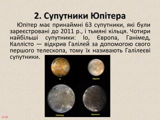 2. Супутники Юпітера2. Супутники Юпітера
Юпітер має принаймні 63 супутники, які були
зареєстровані до 2011 р., і тьмяні кільця. Чотири
найбільші супутники: Іо, Європа, Ганімед,
Каллісто — відкрив Галілей за допомогою свого
першого телескопа, тому їх називають Галілеєві
супутники.
11:10
 
