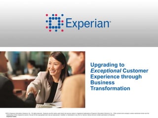 ©2014 Experian Information Solutions, Inc. All rights reserved. Experian and the marks used herein are service marks or registered trademarks of Experian Information Solutions, Inc. Other product and company names mentioned herein are the
trademarks of their respective owners. No part of this copyrighted work may be reproduced, modified, or distributed in any form or manner without the prior written permission of Experian.
Experian Public.
Upgrading to
Exceptional Customer
Experience through
Business
Transformation
 