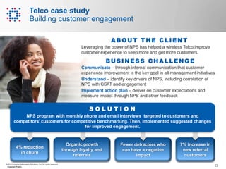 23©2014 Experian Information Solutions, Inc. All rights reserved.
Experian Public.
Telco case study
Building customer engagement
Organic growth
through loyalty and
referrals
4% reduction
in churn
7% increase in
new referral
customers
Fewer detractors who
can have a negative
impact
Communicate – through internal communication that customer
experience improvement is the key goal in all management initiatives
Understand – identify key drivers of NPS, including correlation of
NPS with CSAT and engagement
Implement action plan – deliver on customer expectations and
measure impact through NPS and other feedback
S O L U T I O N
NPS program with monthly phone and email interviews targeted to customers and
competitors’ customers for competitive benchmarking. Then, implemented suggested changes
for improved engagement.
BU S I N E S S C H A L L E N G E
Leveraging the power of NPS has helped a wireless Telco improve
customer experience to keep more and get more customers.
A B O U T T H E C L I E N T
 