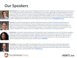 #SMTLive
Our Speakers
Paul Dunay is an award-winning B2B marketing expert with more than 20 years’ success in generating demand and
creating buzz for leading technology, consumer products, financial services and professional services organizations.
Paul is the author of five “Dummies” books including Facebook Advertising for Dummies (Wiley 2010), and Facebook
Marketing for Dummies 3rd Edition (Wiley 2012). @PaulDunay
Swati Sinha is an analytics solution professional, she specializes in sales, marketing and service LoB. She likes to evangelize
how business leaders can provide best customer experience with help of innovations in customer analytics. Her love for
technology and art-of-possible helps her better understand customers and promote the right solution. Swati serves as
Global Director Solutions Marketing at SAP. Her experience spans product development, solution management and
solution marketing touching various aspects of CRM solutions. @SNSinha
Kevin Poe is a Client Consulting Director working within Experian Decision Analytics’ Global Consulting Practice. He
works with clients on a broad spectrum of issues, including customer experience, multi-channel sales and service,
analytics, business process, and marketing strategies. He has held senior positions at Capital One, SunTrust Bank, and
McKinsey in a wide range of roles in North America and Europe. He has worked extensively for and with banks for over
15 years following roles in engineering and consulting for industrial manufacturers and energy companies.
Bob Gilbreath is Co-Founder and President of Ahalogy, a Pinterest & Content marketing company that works with companies
such as P&G, Kraft and Abercrombie & Fitch. Previously, Bob was a partner at digital agency, Bridge Worldwide, which was
acquired by WPP. Post-acquisition, Bob became Chief Strategy Officer of POSSIBLE. Bob is the author of The Next Evolution
of Marketing: Connect with your Customers by Marketing with Meaning (McGraw-Hill). His career started in marketing at
Procter & Gamble, where he launched Mr. Clean Magic Eraser and was named an Advertising Age Top 50 Marketer. Bob has
an MBA in Marketing from NYU/Stern and a BA in Economics from Duke University. @mktgwithmeaning
 