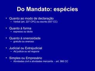 Do Mandato: espécies 
• Quanto ao modo de declaração 
– Verbal (art. 227 CPC) ou escrito (657 CC) 
• Quanto à forma 
– expresso ou tácito 
• Quanto à onerosidade 
– gratuito ou oneroso 
• Judicial ou Extrajudicial 
– Ad judicia ou ad negocia 
• Simples ou Empresário 
– Atividades civil e atividades mercantis - art. 966 CC 
 