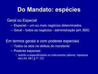 Do Mandato: espécies 
Geral ou Especial 
– Especial – um ou mais negócios determinados 
– Geral – todos os negócios - administração (art. 660) 
Em termos gerais e com poderes especiais 
– Todos os atos na defesa do mandante 
– Poderes especiais 
• restrito a especificidade no instrumento (alienar, hipotecar 
etc) Art. 661,§ 1º. CC 
 