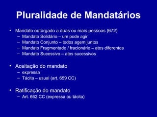 Pluralidade de Mandatários 
• Mandato outorgado a duas ou mais pessoas (672) 
– Mandato Solidário – um pode agir 
– Mandato Conjunto – todos agem juntos 
– Mandato Fragmentado / fracionário – atos diferentes 
– Mandato Sucessivo – atos sucessivos 
• Aceitação do mandato 
– expressa 
– Tácita – usual (art. 659 CC) 
• Ratificação do mandato 
– Art. 662 CC (expressa ou tácita) 
 