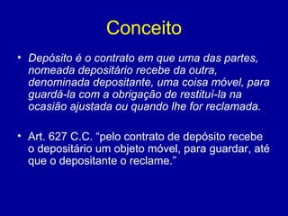 Conceito 
• Depósito é o contrato em que uma das partes, 
nomeada depositário recebe da outra, 
denominada depositante, uma coisa móvel, para 
guardá-la com a obrigação de restituí-la na 
ocasião ajustada ou quando lhe for reclamada. 
• Art. 627 C.C. “pelo contrato de depósito recebe 
o depositário um objeto móvel, para guardar, até 
que o depositante o reclame.” 
 