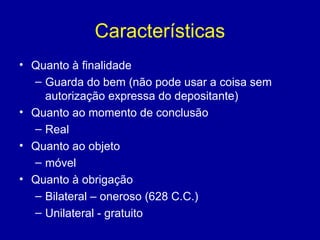 Características 
• Quanto à finalidade 
– Guarda do bem (não pode usar a coisa sem 
autorização expressa do depositante) 
• Quanto ao momento de conclusão 
– Real 
• Quanto ao objeto 
– móvel 
• Quanto à obrigação 
– Bilateral – oneroso (628 C.C.) 
– Unilateral - gratuito 
 