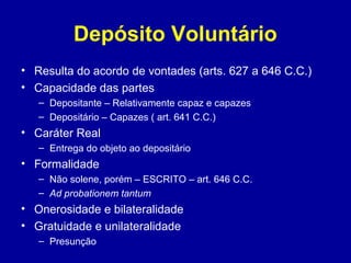 Depósito Voluntário 
• Resulta do acordo de vontades (arts. 627 a 646 C.C.) 
• Capacidade das partes 
– Depositante – Relativamente capaz e capazes 
– Depositário – Capazes ( art. 641 C.C.) 
• Caráter Real 
– Entrega do objeto ao depositário 
• Formalidade 
– Não solene, porém – ESCRITO – art. 646 C.C. 
– Ad probationem tantum 
• Onerosidade e bilateralidade 
• Gratuidade e unilateralidade 
– Presunção 
 