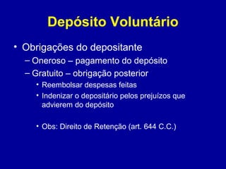 Depósito Voluntário 
• Obrigações do depositante 
– Oneroso – pagamento do depósito 
– Gratuito – obrigação posterior 
• Reembolsar despesas feitas 
• Indenizar o depositário pelos prejuízos que 
advierem do depósito 
• Obs: Direito de Retenção (art. 644 C.C.) 
 