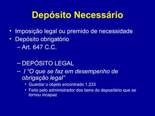 Depósito Necessário 
• Imposição legal ou premido de necessidade 
• Depósito obrigatório 
– Art. 647 C.C. 
– DEPÓSITO LEGAL 
– I “O que se faz em desempenho de 
obrigação legal” 
• Guardar o objeto encontrado 1.233 
• Feito pelo administrador dos bens do depositário que se 
tornou incapaz 
 