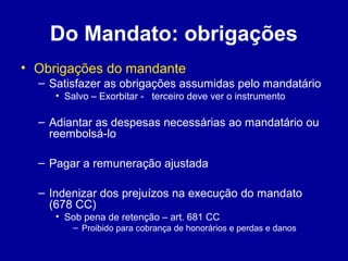 Do Mandato: obrigações 
• Obrigações do mandante 
– Satisfazer as obrigações assumidas pelo mandatário 
• Salvo – Exorbitar - terceiro deve ver o instrumento 
– Adiantar as despesas necessárias ao mandatário ou 
reembolsá-lo 
– Pagar a remuneração ajustada 
– Indenizar dos prejuízos na execução do mandato 
(678 CC) 
• Sob pena de retenção – art. 681 CC 
– Proibido para cobrança de honorários e perdas e danos 
 
