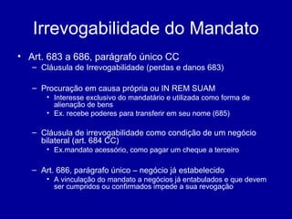 Irrevogabilidade do Mandato 
• Art. 683 a 686, parágrafo único CC 
– Cláusula de Irrevogabilidade (perdas e danos 683) 
– Procuração em causa própria ou IN REM SUAM 
• Interesse exclusivo do mandatário e utilizada como forma de 
alienação de bens 
• Ex. recebe poderes para transferir em seu nome (685) 
– Cláusula de irrevogabilidade como condição de um negócio 
bilateral (art. 684 CC) 
• Ex.mandato acessório, como pagar um cheque a terceiro 
– Art. 686, parágrafo único – negócio já estabelecido 
• A vinculação do mandato a negócios já entabulados e que devem 
ser cumpridos ou confirmados impede a sua revogação 
 