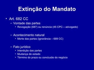 Extinção do Mandato 
• Art. 682 CC 
– Vontade das partes 
• Revogação (687) ou renúncia (45 CPC – advogado) 
– Acontecimento natural 
• Morte das partes (ignorância – 689 CC) 
– Fato jurídico 
• Interdição das partes 
• Mudança de estado 
• Término do prazo ou conclusão do negócio 
 