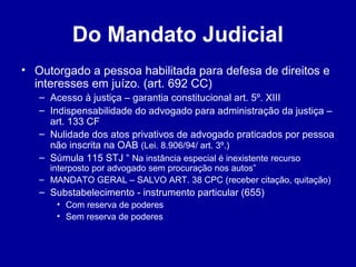 Do Mandato Judicial 
• Outorgado a pessoa habilitada para defesa de direitos e 
interesses em juízo. (art. 692 CC) 
– Acesso à justiça – garantia constitucional art. 5º. XIII 
– Indispensabilidade do advogado para administração da justiça – 
art. 133 CF 
– Nulidade dos atos privativos de advogado praticados por pessoa 
não inscrita na OAB (Lei. 8.906/94/ art. 3º.) 
– Súmula 115 STJ “ Na instância especial é inexistente recurso 
interposto por advogado sem procuração nos autos” 
– MANDATO GERAL – SALVO ART. 38 CPC (receber citação, quitação) 
– Substabelecimento - instrumento particular (655) 
• Com reserva de poderes 
• Sem reserva de poderes 
